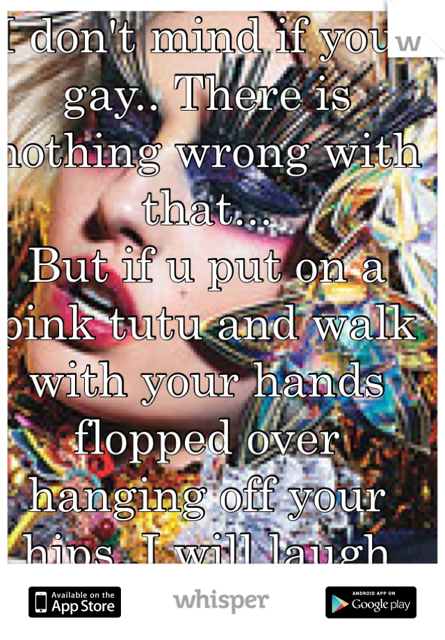 I don't mind if your gay.. There is nothing wrong with that...
But if u put on a pink tutu and walk with your hands flopped over hanging off your hips..I will laugh thats not human