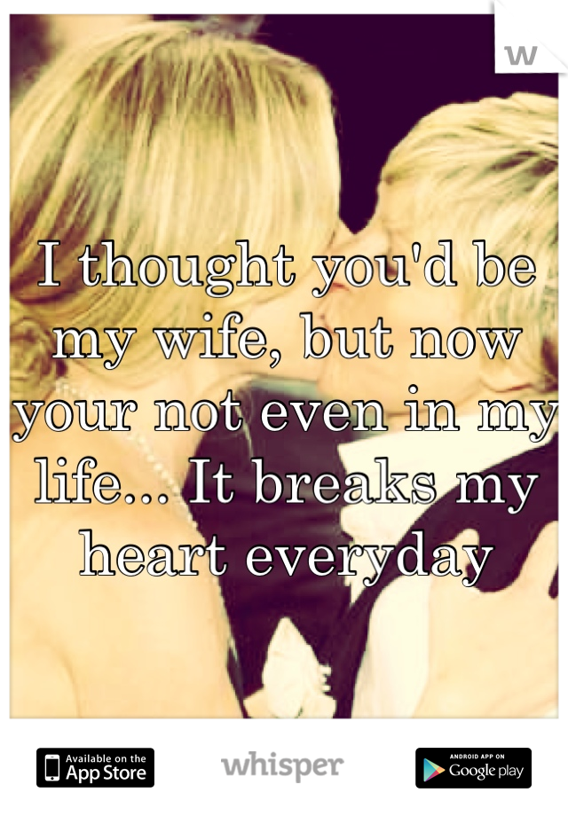 I thought you'd be my wife, but now your not even in my life... It breaks my heart everyday 