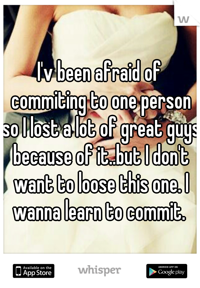 I'v been afraid of commiting to one person so I lost a lot of great guys because of it..but I don't want to loose this one. I wanna learn to commit. 