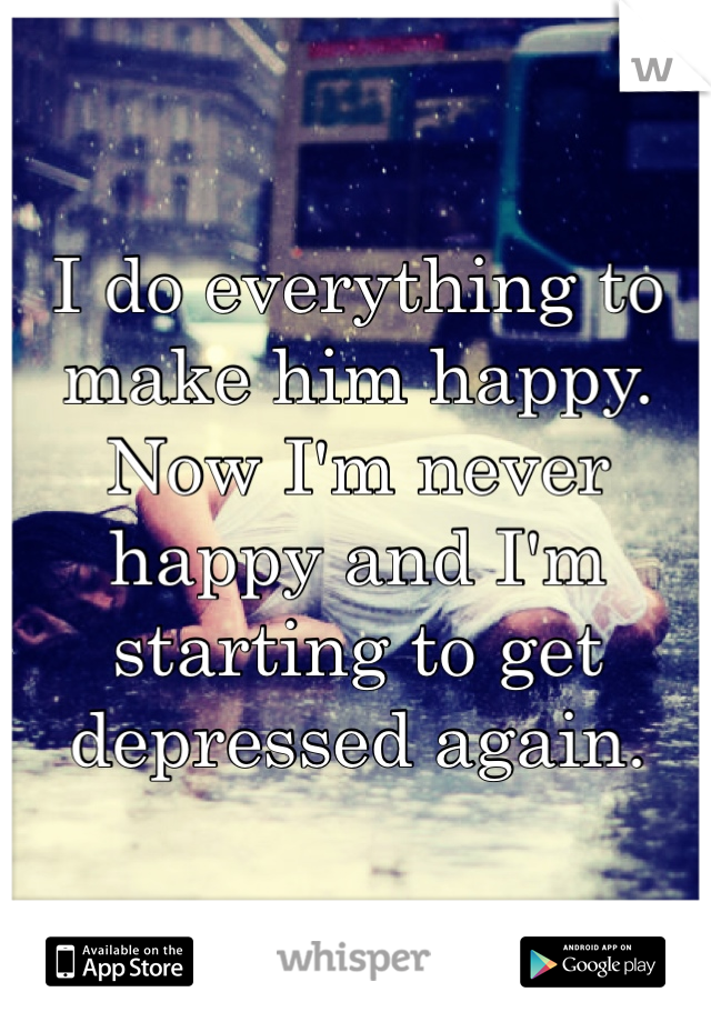 I do everything to make him happy. Now I'm never happy and I'm starting to get depressed again.