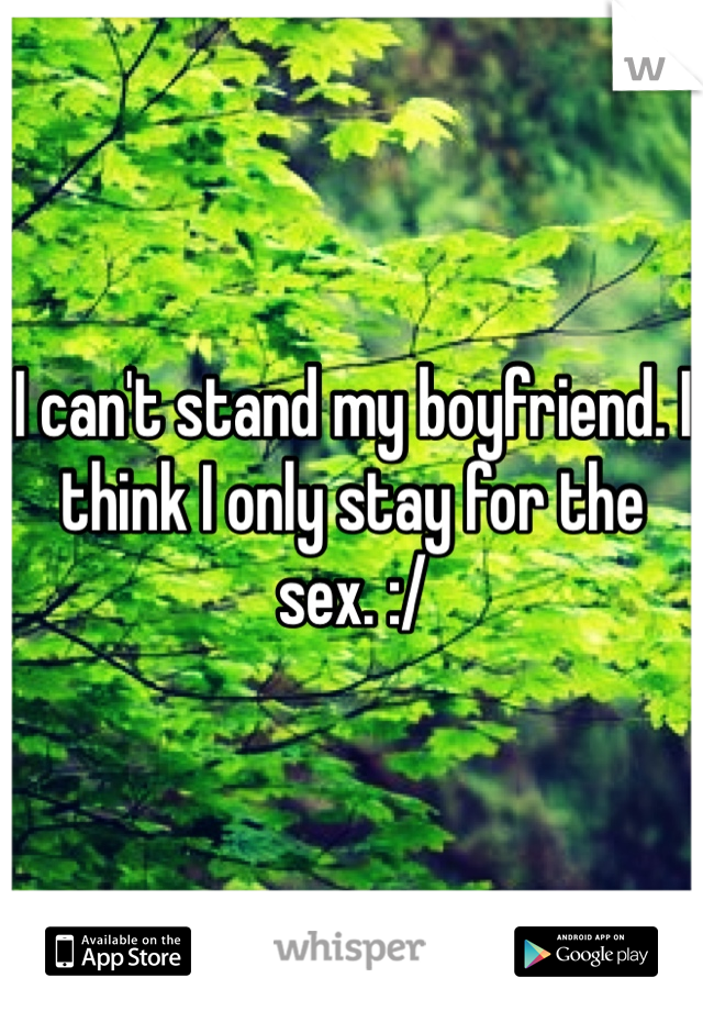 I can't stand my boyfriend. I think I only stay for the sex. :/