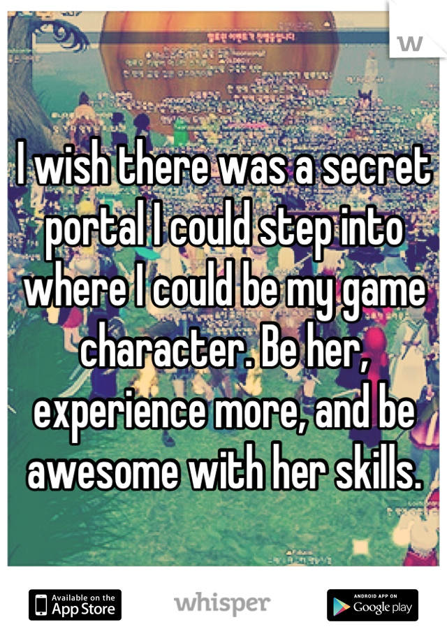 I wish there was a secret portal I could step into where I could be my game character. Be her, experience more, and be awesome with her skills.