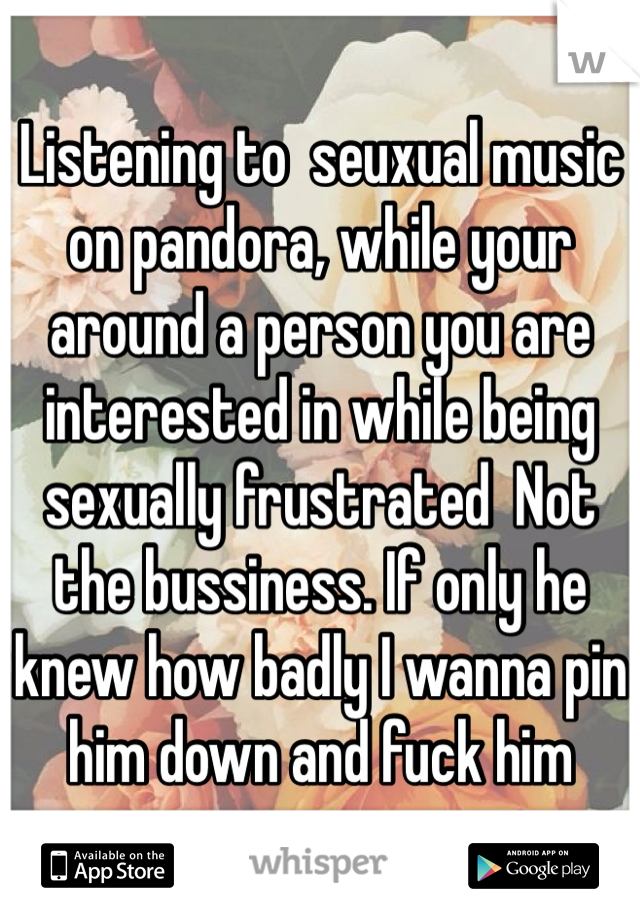 Listening to  seuxual music on pandora, while your around a person you are interested in while being sexually frustrated  Not the bussiness. If only he knew how badly I wanna pin him down and fuck him