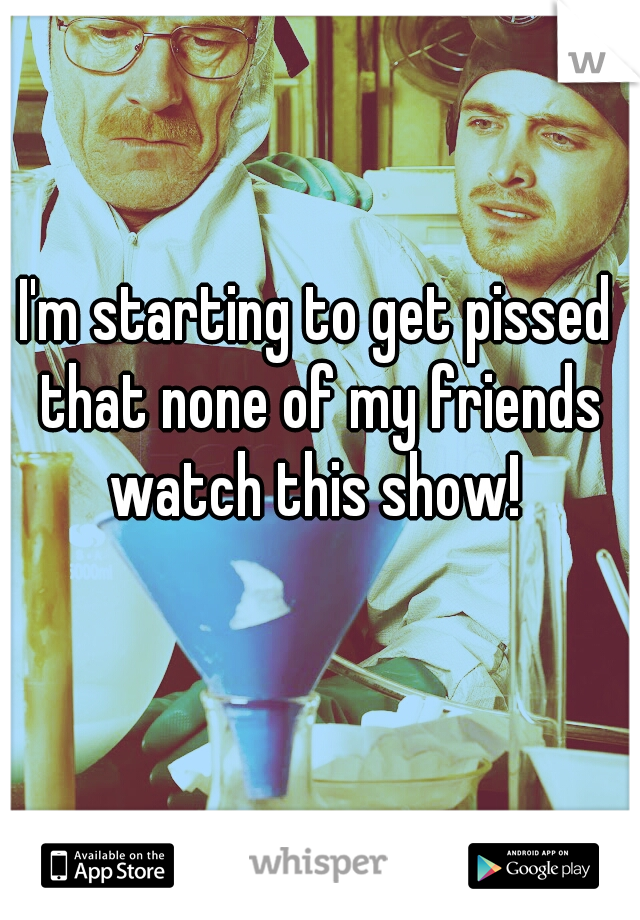 I'm starting to get pissed that none of my friends watch this show! 