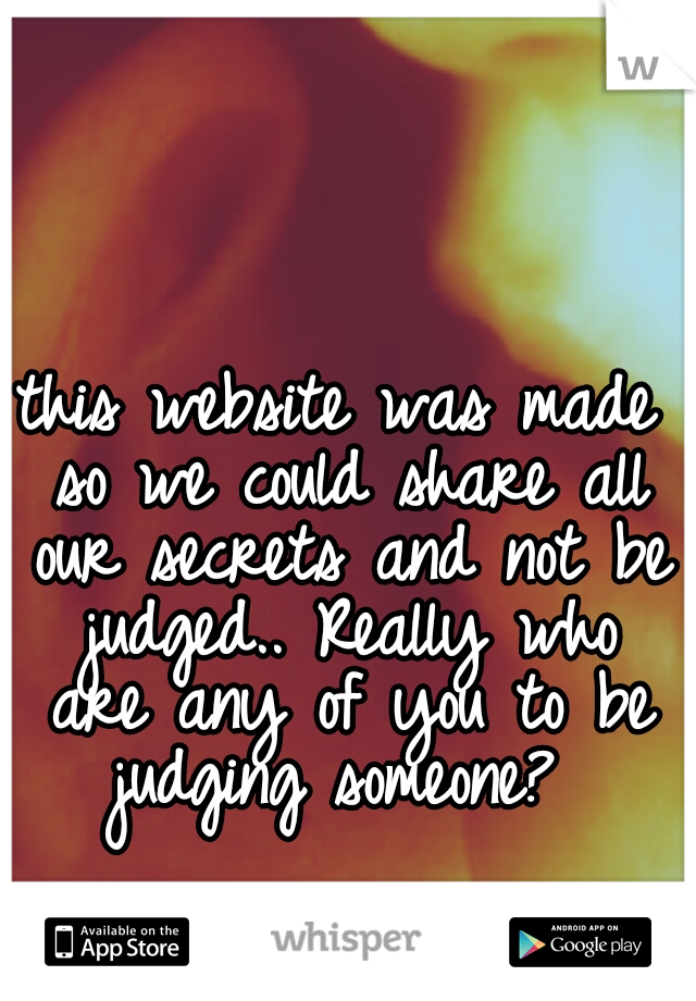 this website was made so we could share all our secrets and not be judged.. Really who are any of you to be judging someone? 