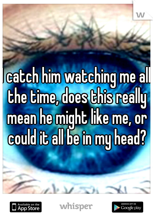 I catch him watching me all the time, does this really mean he might like me, or could it all be in my head?