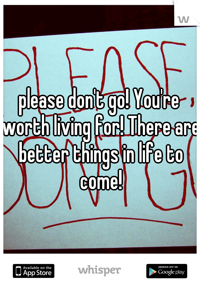 please don't go! You're worth living for! There are better things in life to come!