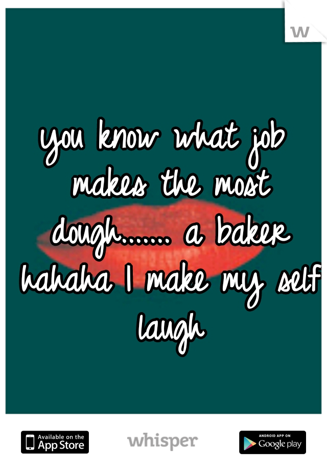 you know what job makes the most dough....... a baker hahaha I make my self laugh