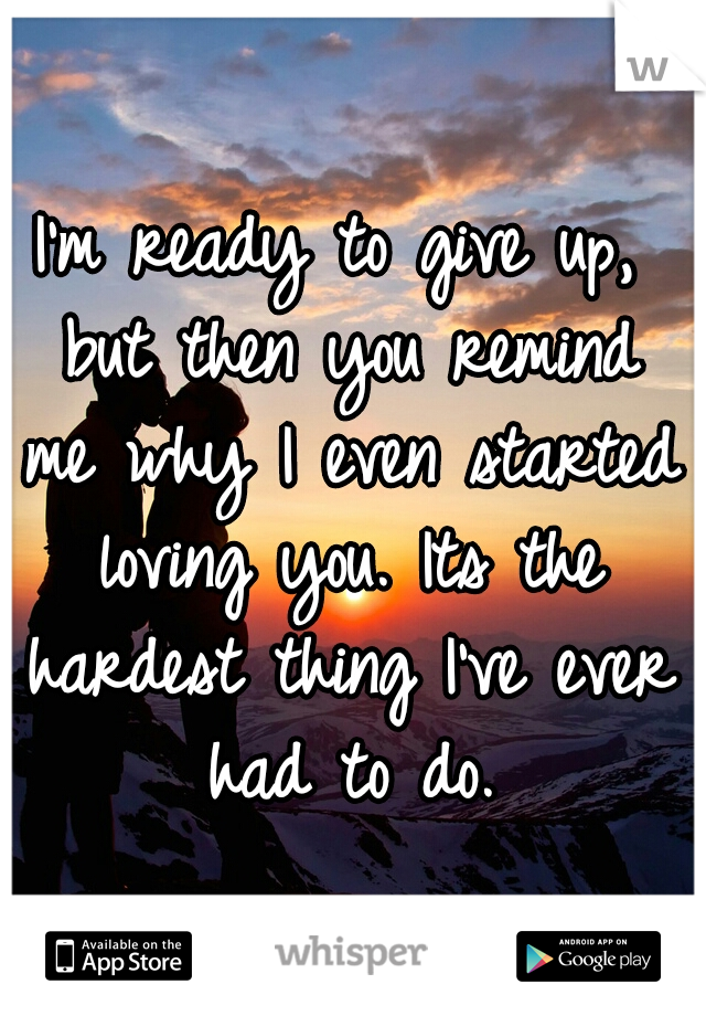 I'm ready to give up, but then you remind me why I even started loving you. Its the hardest thing I've ever had to do.