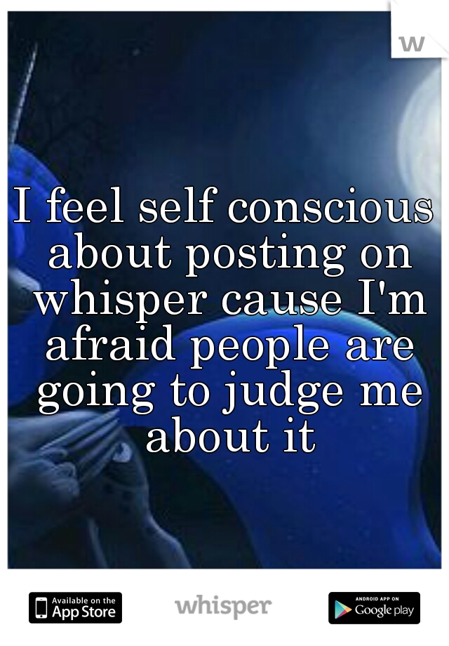 I feel self conscious about posting on whisper cause I'm afraid people are going to judge me about it