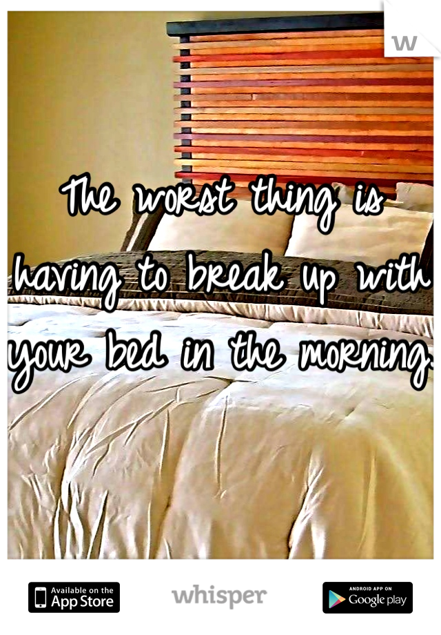 The worst thing is having to break up with your bed in the morning.