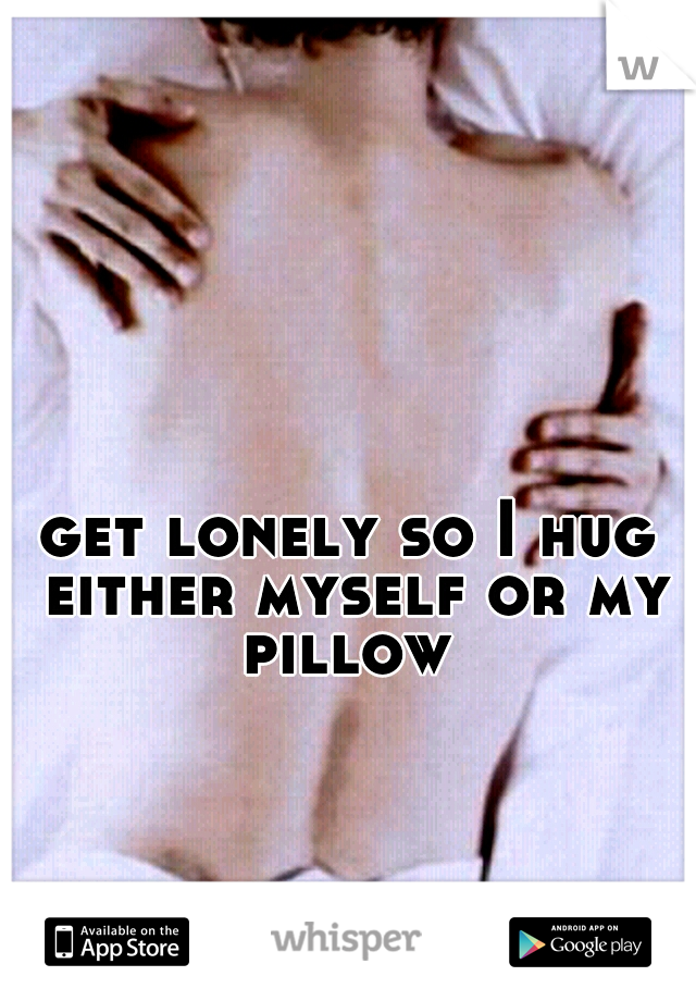 get lonely so I hug either myself or my pillow 