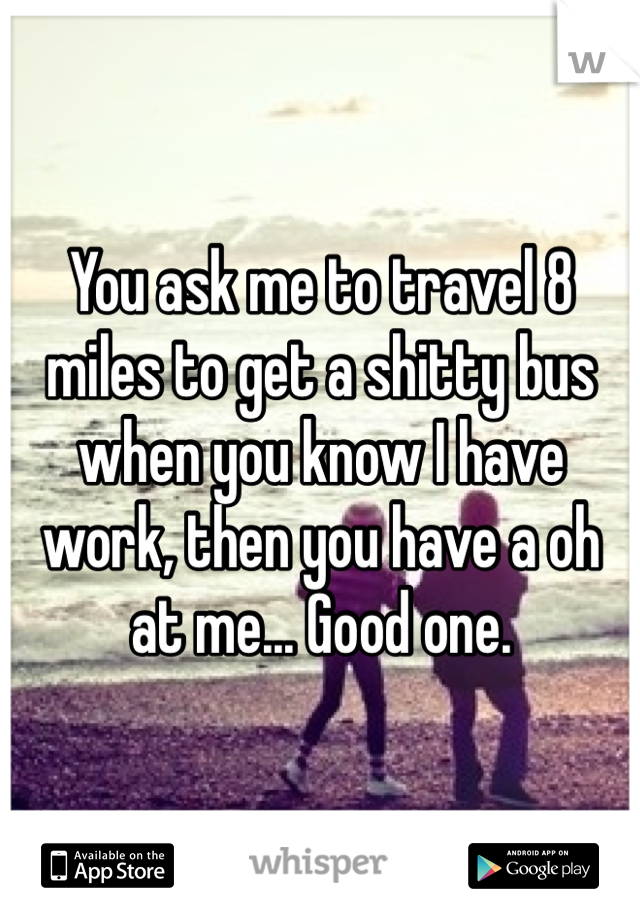 You ask me to travel 8 miles to get a shitty bus when you know I have work, then you have a oh at me... Good one.