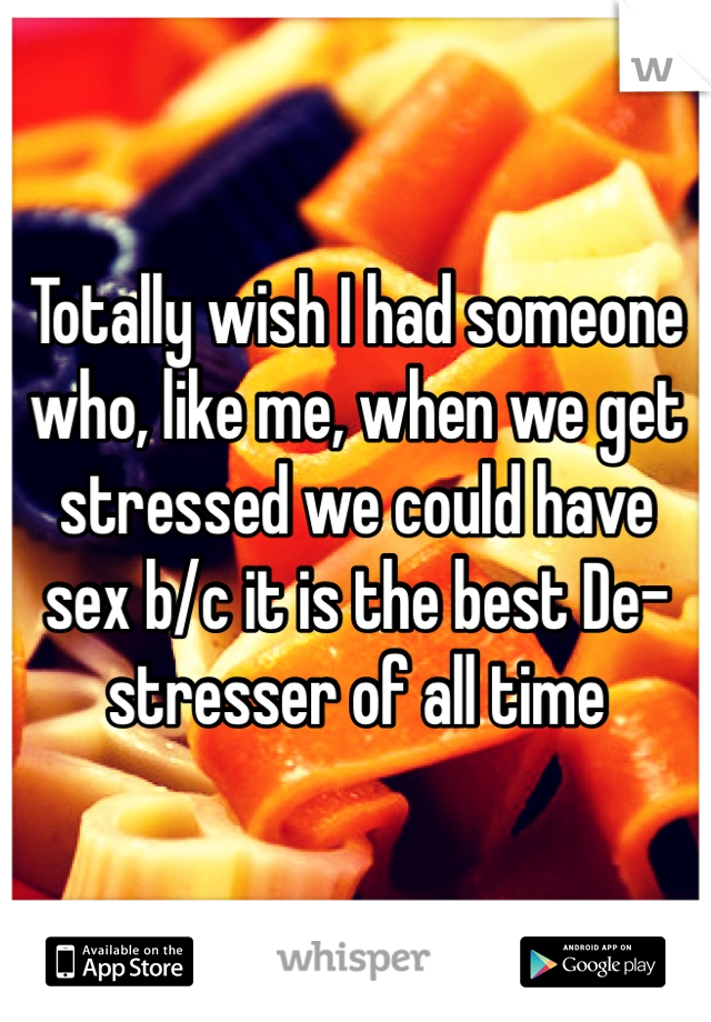 Totally wish I had someone who, like me, when we get stressed we could have sex b/c it is the best De-stresser of all time 