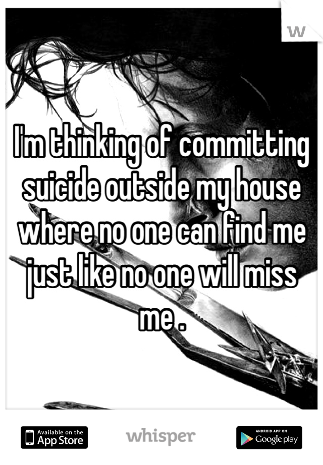 I'm thinking of committing suicide outside my house where no one can find me just like no one will miss me . 