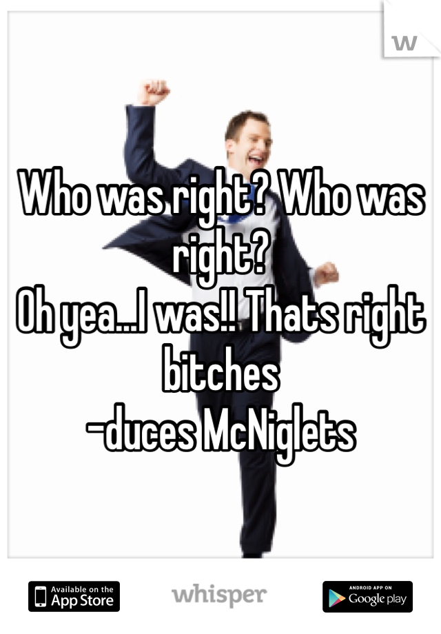 Who was right? Who was right?
Oh yea...I was!! Thats right bitches
-duces McNiglets