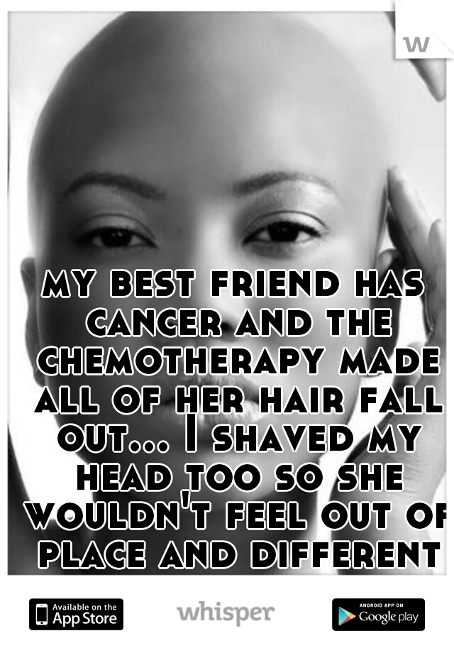 my best friend has cancer and the chemotherapy made all of her hair fall out... I shaved my head too so she wouldn't feel out of place and different from all of our friends :)
