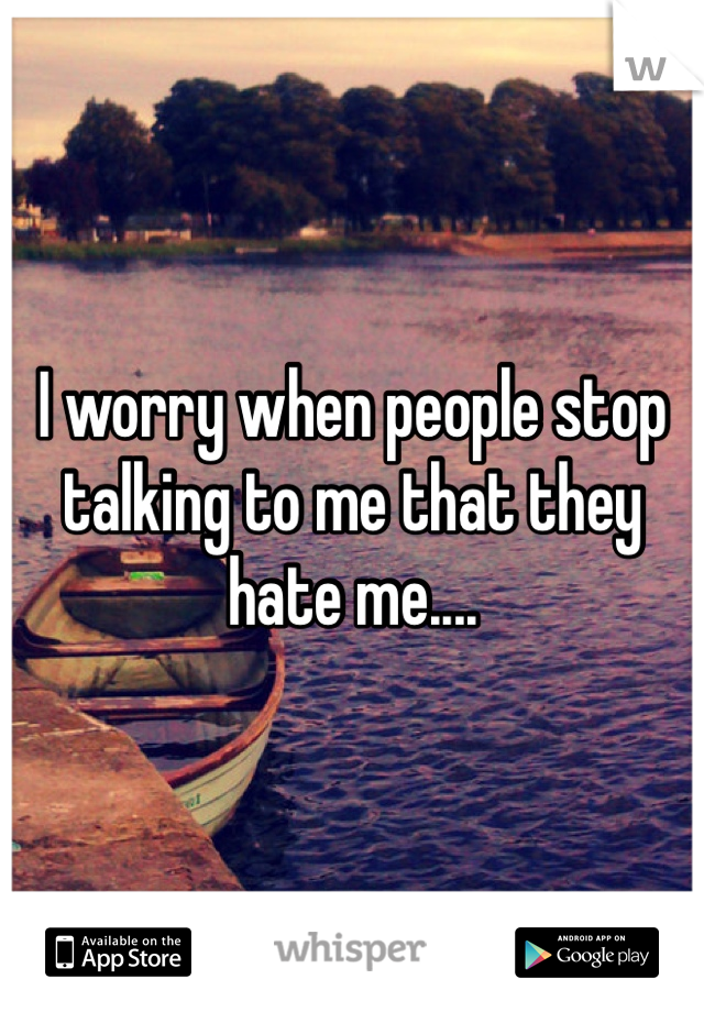 I worry when people stop talking to me that they hate me....