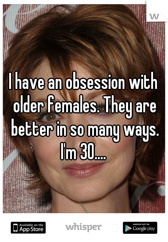 I have an obsession with older females. They are better in so many ways. I'm 30.... 