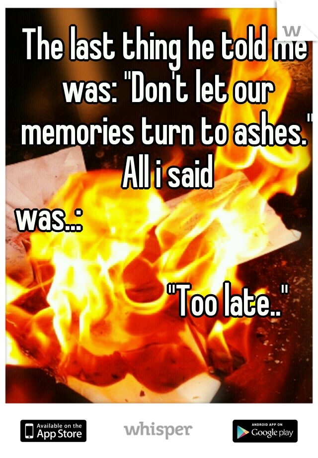 The last thing he told me was: "Don't let our memories turn to ashes." All i said was..:










































"Too late.."