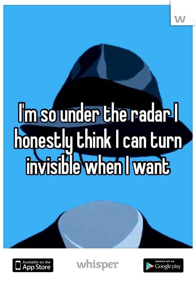 I'm so under the radar I honestly think I can turn invisible when I want 