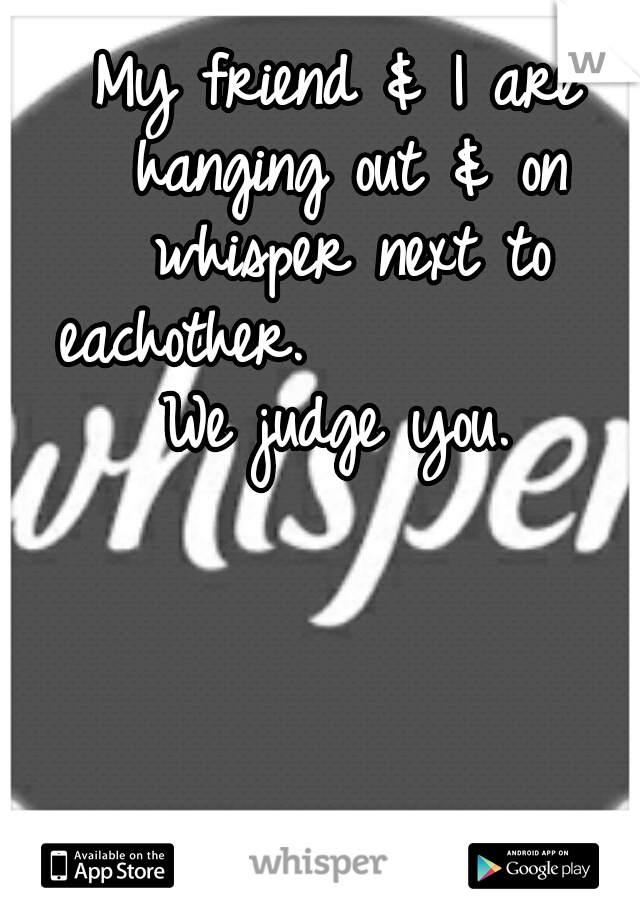 My friend & I are hanging out & on whisper next to eachother.










We judge you.