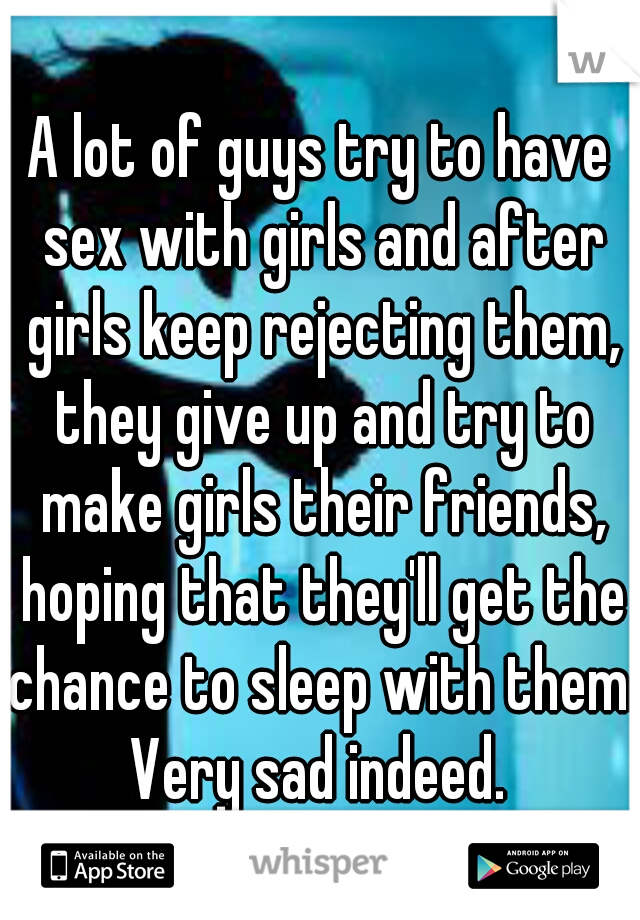 A lot of guys try to have sex with girls and after girls keep rejecting them, they give up and try to make girls their friends, hoping that they'll get the chance to sleep with them. Very sad indeed. 