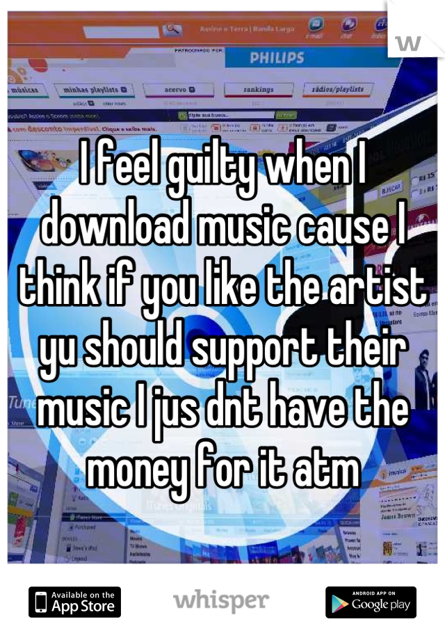 I feel guilty when I download music cause I think if you like the artist yu should support their music I jus dnt have the money for it atm