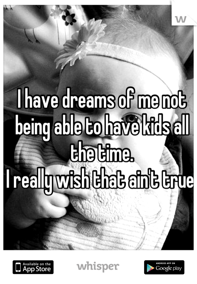 I have dreams of me not being able to have kids all the time.
I really wish that ain't true.