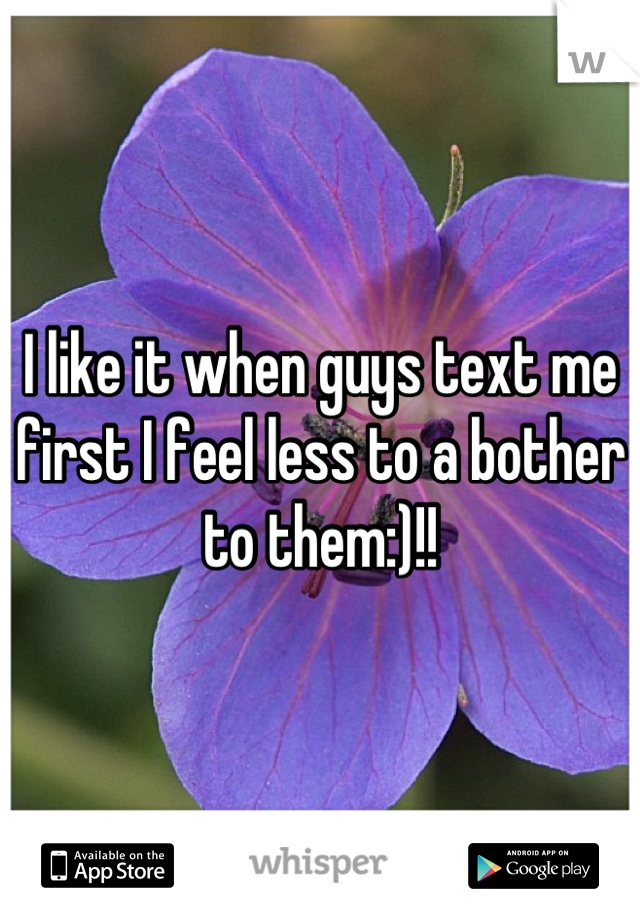I like it when guys text me first I feel less to a bother to them:)!!