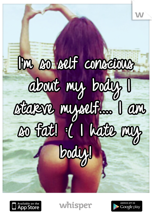 I'm so self conscious about my body I starve myself.... I am so fat! :( I hate my body! 