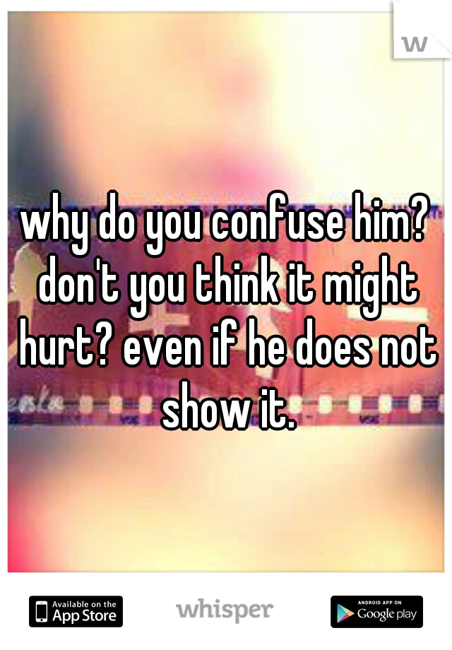 why do you confuse him? don't you think it might hurt? even if he does not show it.