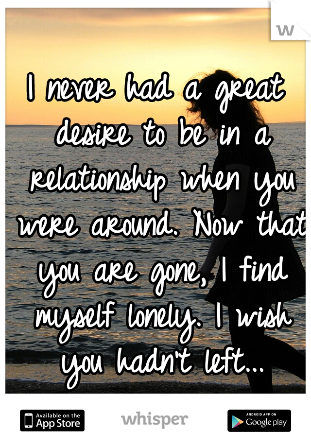 I never had a great desire to be in a relationship when you were around. Now that you are gone, I find myself lonely. I wish you hadn't left...