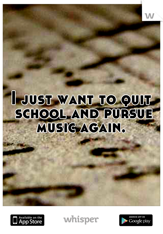 I just want to quit school and pursue music again. 
