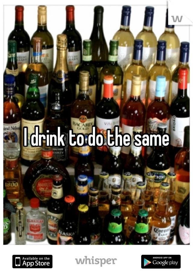 I drink to do the same