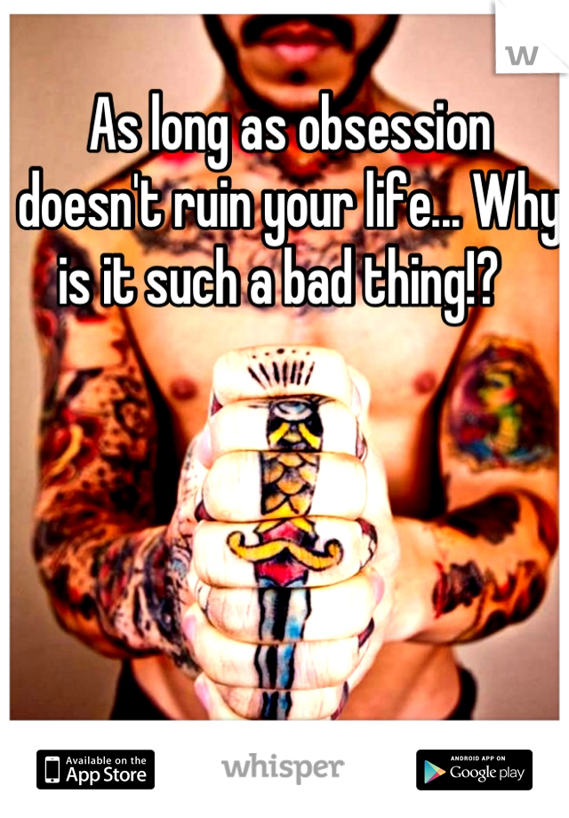 As long as obsession doesn't ruin your life... Why is it such a bad thing!?  