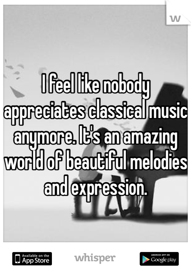 I feel like nobody appreciates classical music anymore. It's an amazing world of beautiful melodies and expression. 