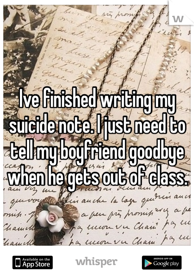 Ive finished writing my suicide note. I just need to tell my boyfriend goodbye when he gets out of class.