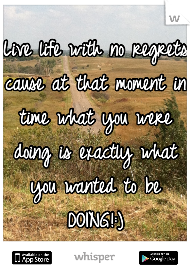 Live life with no regrets cause at that moment in time what you were doing is exactly what you wanted to be
DOING!:)