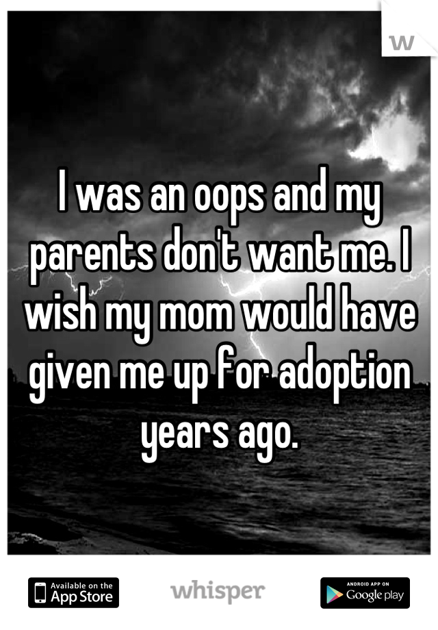 I was an oops and my parents don't want me. I wish my mom would have given me up for adoption years ago.