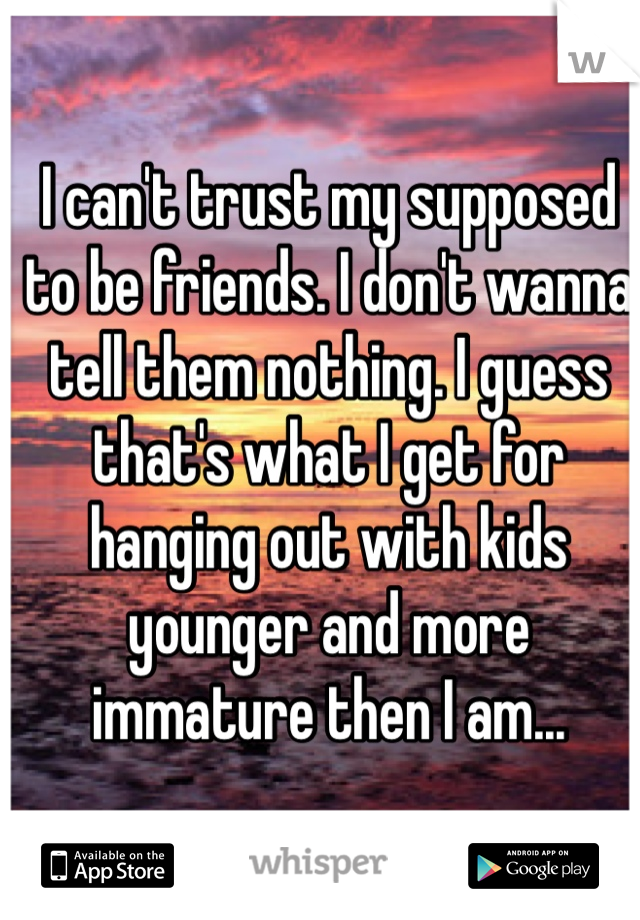 I can't trust my supposed to be friends. I don't wanna tell them nothing. I guess that's what I get for hanging out with kids younger and more immature then I am...