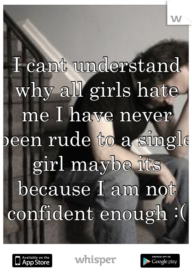 I cant understand why all girls hate me I have never been rude to a single girl maybe its because I am not confident enough :(