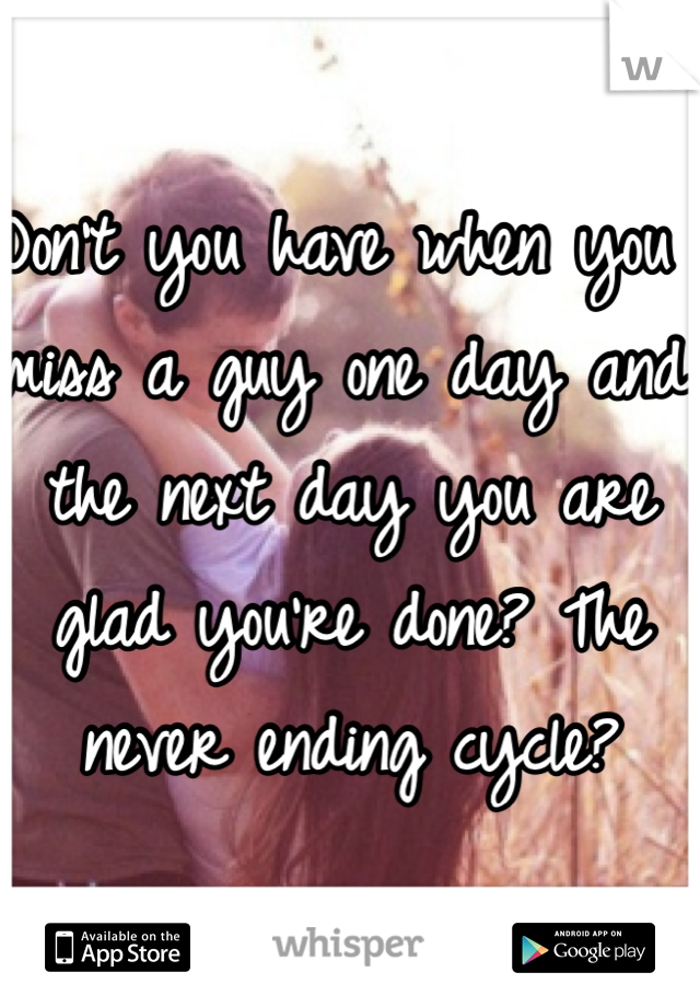 Don't you have when you miss a guy one day and the next day you are glad you're done? The never ending cycle?