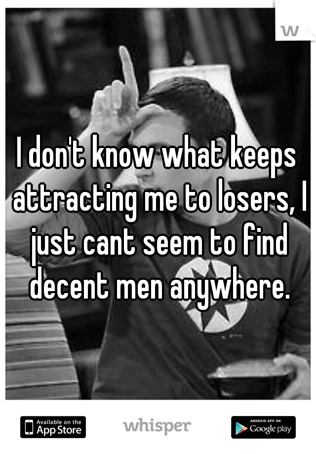 I don't know what keeps attracting me to losers, I just cant seem to find decent men anywhere.