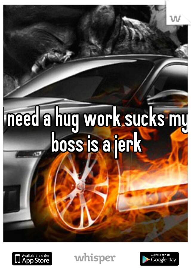 I need a hug work sucks my boss is a jerk