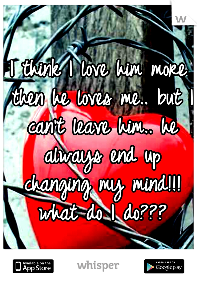I think I love him more then he loves me.. but I can't leave him.. he always end up changing my mind!!! what do I do???