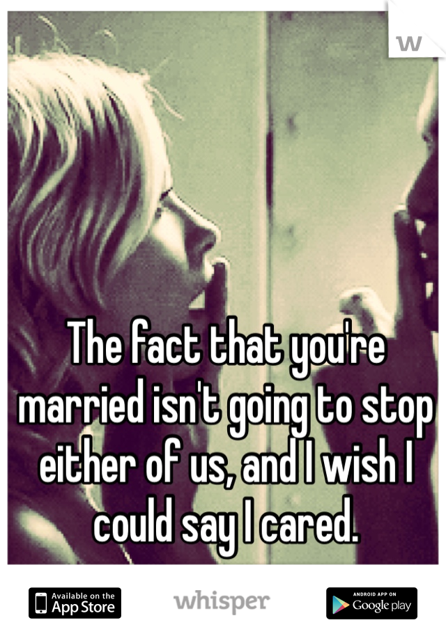 The fact that you're married isn't going to stop either of us, and I wish I could say I cared.