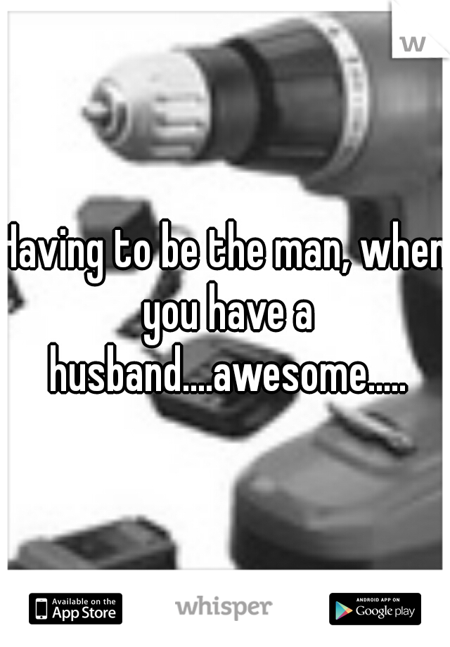 Having to be the man, when you have a husband....awesome.....