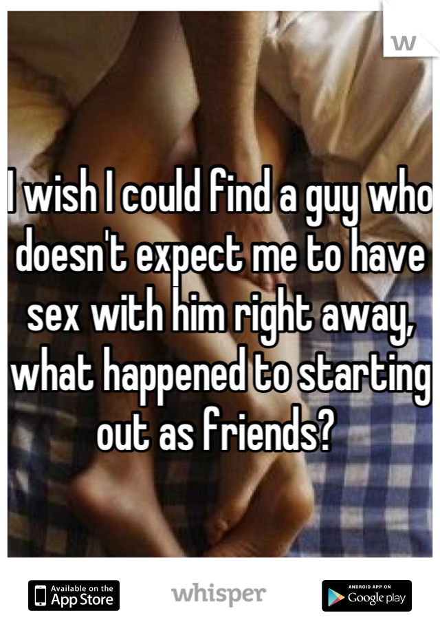 I wish I could find a guy who doesn't expect me to have sex with him right away, what happened to starting out as friends? 