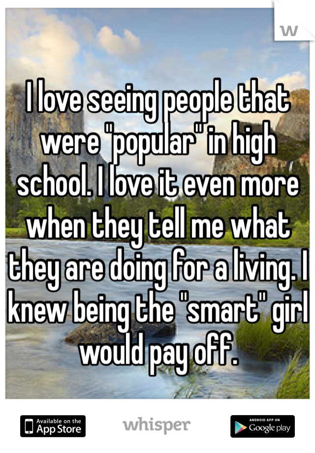I love seeing people that were "popular" in high school. I love it even more when they tell me what they are doing for a living. I knew being the "smart" girl would pay off.
